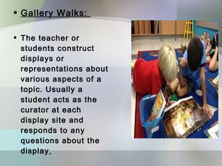  Gallery Walks:

 The teacher or
  students construct
  displays or
  representations about
  various aspects of a
  topic. Usually a
  student acts as the
  curator at each
  display site and
  responds to any
  questions about the
  display.
 