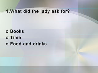 1.What did the lady ask for?



o Books
o Time
o Food and drinks
 