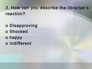 3. How can you describe the librarian’s
reaction?

o   Disapproving
o   Shocked
o   happy
o   Indifferent
 