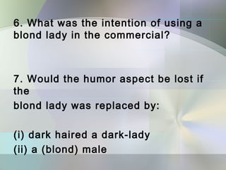 6. What was the intention of using a
blond lady in the commercial?



7. Would the humor aspect be lost if
the
blond lady was replaced by:

(i) dark haired a dark‐lady
(ii) a (blond) male
 