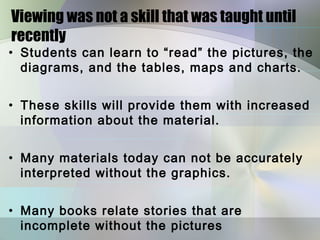 Viewing was not a skill that was taught until
recently
• Students can learn to “read” the pictures, the
  diagrams, and the tables, maps and charts.


• These skills will provide them with increased
  information about the material.


• Many materials today can not be accurately
  interpreted without the graphics.


• Many books relate stories that are
  incomplete without the pictures
 