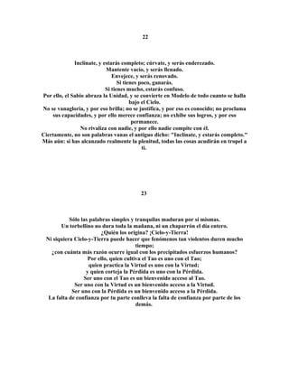 22 
Inclínate, y estarás completo; cúrvate, y serás enderezado. 
Mantente vacío, y serás llenado. 
Envejece, y serás renovado. 
Si tienes poco, ganarás. 
Si tienes mucho, estarás confuso. 
Por ello, el Sabio abraza la Unidad, y se convierte en Modelo de todo cuanto se halla 
bajo el Cielo. 
No se vanagloria, y por eso brilla; no se justifica, y por eso es conocido; no proclama 
sus capacidades, y por ello merece confianza; no exhibe sus logros, y por eso 
permanece. 
No rivaliza con nadie, y por ello nadie compite con él. 
Ciertamente, no son palabras vanas el antiguo dicho: "Inclínate, y estarás completo." 
Más aún: si has alcanzado realmente la plenitud, todas las cosas acudirán en tropel a 
ti. 
23 
Sólo las palabras simples y tranquilas maduran por sí mismas. 
Un torbellino no dura toda la mañana, ni un chaparrón el día entero. 
¿Quién los origina? ¡Cielo-y-Tierra! 
Ni siquiera Cielo-y-Tierra puede hacer que fenómenos tan violentos duren mucho 
tiempo; 
¿con cuánta más razón ocurre igual con los precipitados esfuerzos humanos? 
Por ello, quien cultiva el Tao es uno con el Tao; 
quien practica la Virtud es uno con la Virtud; 
y quien corteja la Pérdida es uno con la Pérdida. 
Ser uno con el Tao es un bienvenido acceso al Tao. 
Ser uno con la Virtud es un bienvenido acceso a la Virtud. 
Ser uno con la Pérdida es un bienvenido acceso a la Pérdida. 
La falta de confianza por tu parte conlleva la falta de confianza por parte de los 
demás. 
 
