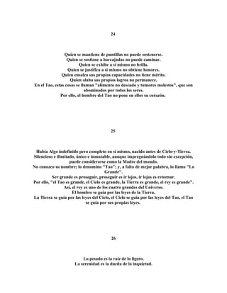 24 
Quien se mantiene de puntillas no puede sostenerse. 
Quien se sostiene a horcajadas no puede caminar. 
Quien se exhibe a sí mismo no brilla. 
Quien se justifica a sí mismo no obtiene honores. 
Quien ensalza sus propias capacidades no tiene mérito. 
Quien alaba sus propios logros no permanece. 
En el Tao, estas cosas se llaman "alimento no deseado y tumores molestos", que son 
abominados por todos los seres. 
Por ello, el hombre del Tao no pone en ellos su corazón. 
25 
Había Algo indefinido pero completo en sí mismo, nacido antes de Cielo-y-Tierra. 
Silencioso e ilimitado, único e inmutable, aunque impregnándolo todo sin excepción, 
puede considerarse como la Madre del mundo. 
No conozco su nombre; lo denomino "Tao"; y, a falta de mejor palabra, lo llamo "Lo 
Grande". 
Ser grande es proseguir, proseguir es ir lejos, ir lejos es retornar. 
Por ello, "el Tao es grande, el Cielo es grande, la Tierra es grande, el rey es grande". 
Así, el rey es uno de los cuatro grandes del Universo. 
El hombre se guía por las leyes de la Tierra. 
La Tierra se guía por las leyes del Cielo, el Cielo se guía por las leyes del Tao, el Tao 
se guía por sus propias leyes. 
26 
Lo pesado es la raíz de lo ligero. 
La serenidad es la dueña de la inquietud. 
 