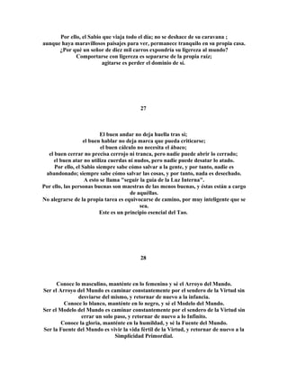 Por ello, el Sabio que viaja todo el día; no se deshace de su caravana ; 
aunque haya maravillosos paisajes para ver, permanece tranquilo en su propia casa. 
¿Por qué un señor de diez mil carros expondría su ligereza al mundo? 
Comportarse con ligereza es separarse de la propia raíz; 
agitarse es perder el dominio de sí. 
27 
El buen andar no deja huella tras sí; 
el buen hablar no deja marca que pueda criticarse; 
el buen cálculo no necesita el ábaco; 
el buen cerrar no precisa cerrojo ni tranca, pero nadie puede abrir lo cerrado; 
el buen atar no utiliza cuerdas ni nudos, pero nadie puede desatar lo atado. 
Por ello, el Sabio siempre sabe cómo salvar a la gente, y por tanto, nadie es 
abandonado; siempre sabe cómo salvar las cosas, y por tanto, nada es desechado. 
A esto se llama "seguir la guía de la Luz Interna". 
Por ello, las personas buenas son maestras de las menos buenas, y éstas están a cargo 
de aquéllas. 
No alegrarse de la propia tarea es equivocarse de camino, por muy inteligente que se 
sea. 
Este es un principio esencial del Tao. 
28 
Conoce lo masculino, manténte en lo femenino y sé el Arroyo del Mundo. 
Ser el Arroyo del Mundo es caminar constantemente por el sendero de la Virtud sin 
desviarse del mismo, y retornar de nuevo a la infancia. 
Conoce lo blanco, manténte en lo negro, y sé el Modelo del Mundo. 
Ser el Modelo del Mundo es caminar constantemente por el sendero de la Virtud sin 
errar un solo paso, y retornar de nuevo a lo Infinito. 
Conoce la gloria, manténte en la humildad, y sé la Fuente del Mundo. 
Ser la Fuente del Mundo es vivir la vida fértil de la Virtud, y retornar de nuevo a la 
Simplicidad Primordial. 
 