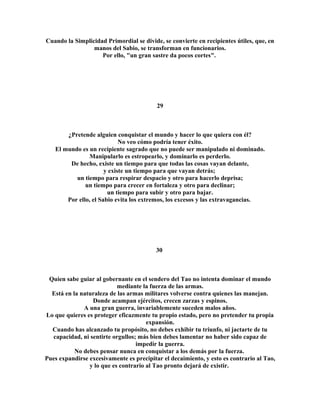 Cuando la Simplicidad Primordial se divide, se convierte en recipientes útiles, que, en 
manos del Sabio, se transforman en funcionarios. 
Por ello, "un gran sastre da pocos cortes". 
29 
¿Pretende alguien conquistar el mundo y hacer lo que quiera con él? 
No veo cómo podría tener éxito. 
El mundo es un recipiente sagrado que no puede ser manipulado ni dominado. 
Manipularlo es estropearlo, y dominarlo es perderlo. 
De hecho, existe un tiempo para que todas las cosas vayan delante, 
y existe un tiempo para que vayan detrás; 
un tiempo para respirar despacio y otro para hacerlo deprisa; 
un tiempo para crecer en fortaleza y otro para declinar; 
un tiempo para subir y otro para bajar. 
Por ello, el Sabio evita los extremos, los excesos y las extravagancias. 
30 
Quien sabe guiar al gobernante en el sendero del Tao no intenta dominar el mundo 
mediante la fuerza de las armas. 
Está en la naturaleza de las armas militares volverse contra quienes las manejan. 
Donde acampan ejércitos, crecen zarzas y espinos. 
A una gran guerra, invariablemente suceden malos años. 
Lo que quieres es proteger eficazmente tu propio estado, pero no pretender tu propia 
expansión. 
Cuando has alcanzado tu propósito, no debes exhibir tu triunfo, ni jactarte de tu 
capacidad, ni sentirte orgullos; más bien debes lamentar no haber sido capaz de 
impedir la guerra. 
No debes pensar nunca en conquistar a los demás por la fuerza. 
Pues expandirse excesivamente es precipitar el decaimiento, y esto es contrario al Tao, 
y lo que es contrario al Tao pronto dejará de existir. 
 
