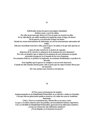 31 
Sofisticadas armas de guerra presagian calamidad. 
Incluso cosas y seres las odian. 
Por ello, la persona que observa el Tao no pone su corazón en ellas. 
En la vida diaria, un noble considera la izquierda como el lugar de honor: 
En la guerra, es la derecha el lugar de honor. 
Siendo las armas instrumentos de infortunio, no son los instrumentos adecuados del 
noble; 
Sólo por necesidad recurrirá a ellas, pues la paz y la calma es lo que más aprecia su 
corazón, 
y para él cada victoria no es motivo de regocijo. 
Alegrarse de la victoria es ¡alegrarse de la matanza de seres humanos! 
Por esto, un hombre que se alegra de la matanza de seres humanos no puede 
pretender prosperar en el mundo de los seres humanos. 
En ocasiones festivas, se prefiere la izquierda, en ocasiones desdichadas, se prefiere la 
derecha. 
Esto significa que la guerra se compara a un servicio funerario. 
Cuando ha sido matada mucha gente, sólo es justo que los supervivientes lloren por 
los muertos. 
Por esto, incluso una victoria es un funeral. 
32 
El Tao carece eternamente de nombre. 
Aunque pequeño en su Simplicidad Primordial, no es inferior a nada en el mundo. 
Con que sólo un gobernante pudiera atenerse a él, todas las cosas le rendirían 
homenaje. 
Cielo y Tierra se armonizarían y harían llover un suave rocío. 
La paz y el orden reinaría entre los pueblos, sin necesidad de órdenes superiores. 
Una vez dividida la Simplicidad Primordial, aparecieron los diferentes nombres. 
¿Acaso no existen hoy día suficientes nombres? 
¿No ha llegado ya el momento de parar? 
 