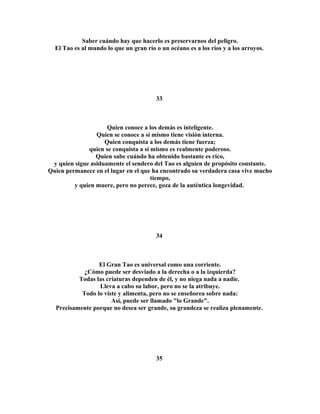 Saber cuándo hay que hacerlo es preservarnos del peligro. 
El Tao es al mundo lo que un gran río o un océano es a los ríos y a los arroyos. 
33 
Quien conoce a los demás es inteligente. 
Quien se conoce a sí mismo tiene visión interna. 
Quien conquista a los demás tiene fuerza; 
quien se conquista a sí mismo es realmente poderoso. 
Quien sabe cuándo ha obtenido bastante es rico, 
y quien sigue asiduamente el sendero del Tao es alguien de propósito constante. 
Quien permanece en el lugar en el que ha encontrado su verdadera casa vive mucho 
tiempo, 
y quien muere, pero no perece, goza de la auténtica longevidad. 
34 
El Gran Tao es universal como una corriente. 
¿Cómo puede ser desviado a la derecha o a la izquierda? 
Todas las criaturas dependen de él, y no niega nada a nadie. 
Lleva a cabo su labor, pero no se la atribuye. 
Todo lo viste y alimenta, pero no se enseñorea sobre nada: 
Así, puede ser llamado "lo Grande". 
Precisamente porque no desea ser grande, su grandeza se realiza plenamente. 
35 
 