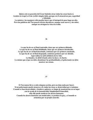 Quien está en posesión del Gran Símbolo atrae todas las cosas hacia sí. 
Acuden en tropel a él sin recibir ningún daño, porque en él encuentran paz, seguridad 
y felicidad. 
La música y los manjares sólo pueden hacer que el huésped de paso haga un alto. 
Pero las palabras del Tao poseen efectos duraderos, aunque sean suaves y sin sabor, 
aunque no atraigan la vista ni el oído. 
36 
Lo que ha de ser al final contraído, tiene que ser primero dilatado. 
Lo que ha de ser al final debilitado, tiene que ser primero fortalecido. 
Lo que ha de ser al final desechado, comienza por ser primero ensalzado. 
Lo que ha de ser al final despojado, comienza primero por ser dotado. 
Aquí radica la sutil sabiduría de la vida: 
Lo blando y lo débil triunfa sobre lo duro y lo fuerte. 
Lo mismo que el pez no debe abandonar las profundidades, el gobernante no debe 
mostrar sus armas. 
37 
El Tao nunca lleva a cabo ninguna acción, pero no deja nada por hacer. 
Si un gobernante puede atenerse a él, todas las cosas se desarrollan por sí mismas. 
Cuando se han desarrollado y tienden a agitarse, es timpo de mantenerlas en su lugar 
con la ayuda de la innombrable Simplicidad Primordial; 
sólo ella puede moderar los deseos humanos. 
Cuando los deseos humanos son moderados, se produce la paz, y el mundo se 
armoniza por su propio acuerdo. 
 