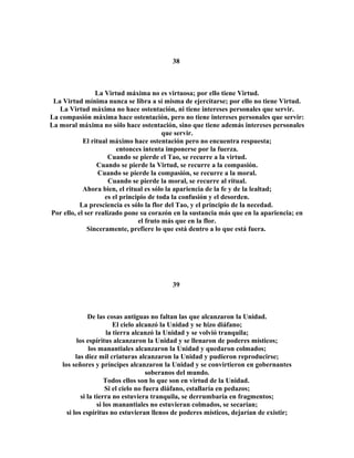 38 
La Virtud máxima no es virtuosa; por ello tiene Virtud. 
La Virtud mínima nunca se libra a sí misma de ejercitarse; por ello no tiene Virtud. 
La Virtud máxima no hace ostentación, ni tiene intereses personales que servir. 
La compasión máxima hace ostentación, pero no tiene intereses personales que servir: 
La moral máxima no sólo hace ostentación, sino que tiene además intereses personales 
que servir. 
El ritual máximo hace ostentación pero no encuentra respuesta; 
entonces intenta imponerse por la fuerza. 
Cuando se pierde el Tao, se recurre a la virtud. 
Cuando se pierde la Virtud, se recurre a la compasión. 
Cuando se pierde la compasión, se recurre a la moral. 
Cuando se pierde la moral, se recurre al ritual. 
Ahora bien, el ritual es sólo la apariencia de la fe y de la lealtad; 
es el principio de toda la confusión y el desorden. 
La presciencia es sólo la flor del Tao, y el principio de la necedad. 
Por ello, el ser realizado pone su corazón en la sustancia más que en la apariencia; en 
el fruto más que en la flor. 
Sinceramente, prefiere lo que está dentro a lo que está fuera. 
39 
De las cosas antiguas no faltan las que alcanzaron la Unidad. 
El cielo alcanzó la Unidad y se hizo diáfano; 
la tierra alcanzó la Unidad y se volvió tranquila; 
los espíritus alcanzaron la Unidad y se llenaron de poderes místicos; 
los manantiales alcanzaron la Unidad y quedaron colmados; 
las diez mil criaturas alcanzaron la Unidad y pudieron reproducirse; 
los señores y príncipes alcanzaron la Unidad y se convirtieron en gobernantes 
soberanos del mundo. 
Todos ellos son lo que son en virtud de la Unidad. 
Si el cielo no fuera diáfano, estallaría en pedazos; 
si la tierra no estuviera tranquila, se derrumbaría en fragmentos; 
si los manantiales no estuvieran colmados, se secarían; 
si los espíritus no estuvieran llenos de poderes místicos, dejarían de existir; 
 