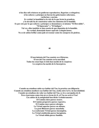si las diez mil criaturas no pudieran reproducirse, llegarían a extinguirse; 
si los señores y príncipes no fueran los gobernantes soberanos, 
vacilarían y caerían. 
Es verdad, la humildad es la raíz de la que brota la grandeza, 
y lo elevado ha de construirse sobre los cimientos de lo humilde. 
Es por esto por lo que señores y príncipes se denominan a sí mismos "El Desvalido", 
"El Ignorante" y "El Indigno". 
Tal vez, ellos también se dan cuenta de que dependen de lo humilde. 
En verdad, demasiado honor equivale a ningún honor. 
No es de sabios brillar como jade ni resonar como los sonajeros de piedras. 
40 
El movimiento del Tao consiste en el Retorno. 
El uso del Tao consiste en la suavidad. 
Todas las cosas bajo el cielo han nacido de lo corpóreo: 
Lo corpóreo ha nacido de lo Incorpóreo. 
41 
Cuando un estudioso sabio oye hablar del Tao, lo practica con diligencia. 
Cuando un estudioso mediocre oye hablar del Tao, oscila entre la fe y la incredulidad. 
Cuando un estudioso sin valor oye hablar del Tao, se ríe a carcajadas de él. 
Pero si personas como ésta no se rieran de él, ¡el Tao no sería el Tao! 
Los sabios de la antigüedad han dicho verdaderamente: 
El Camino claro parece oscuro. 
El Camino progresivo parece regresivo. 
El Camino suave parece abrupto. 
La Virtud superior parece un abismo. 
La gran Blancura parece maculada. 
La exuberante Virtud parece incompleta. 
La Virtud establecida parece harapienta. 
La Virtud sólida parece fundida. 
 