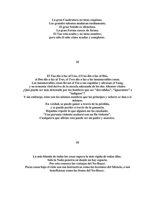 La gran Cuadratura no tiene esquinas. 
Los grandes talentos maduran tardíamente. 
El gran Sonido es silencioso. 
La gran Forma carece de forma. 
El Tao está oculto y no tiene nombre; 
pero sólo él sabe cómo ayudar y completar. 
42 
El Tao dio a luz al Uno, el Uno dio a luz al Dos, 
el Dos dio a luz al Tres, el Tres dio a luz a las innumerables cosas. 
Las innumerables cosas llevan el Yin a sus espaldas y abrazan el Yang, 
y su armonía vital deriva de la mezcla adecuada de los dos Alientos vitales. 
¿Qué puede ser más detestado por los hombres que ser "desvalidos", "ignorantes" e 
"indignos"? 
Y sin embargo, éstos son los mismos nombres que los príncipes y señores se dan a sí 
mismos. 
En verdad, se puede ganar a través de la pérdida, 
y se puede perder a través de la ganancia. 
Dejadme repetir lo que alguien me ha enseñado: 
"Una persona violenta acabará con un fin violento". 
Cualquiera que afirme esto puede ser mi padre y maestro. 
43 
La más blanda de todas las cosas supera la más rígida de todas ellas. 
Sólo la Nada penetra en donde no hay espacio. 
Por esto conozco las ventajas del No-Hacer. 
Pocas cosas bajo el cielo son tan instructivas como las lecciones del Silencio, o tan 
beneficiosas como los frutos del No-Hacer. 
 
