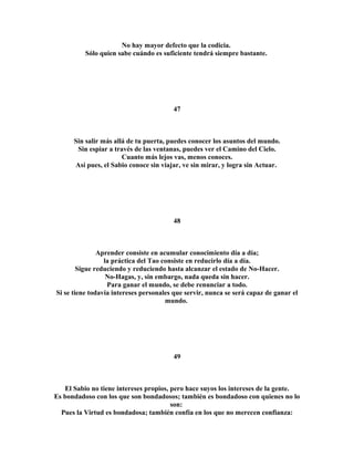 No hay mayor defecto que la codicia. 
Sólo quien sabe cuándo es suficiente tendrá siempre bastante. 
47 
Sin salir más allá de tu puerta, puedes conocer los asuntos del mundo. 
Sin espiar a través de las ventanas, puedes ver el Camino del Cielo. 
Cuanto más lejos vas, menos conoces. 
Así pues, el Sabio conoce sin viajar, ve sin mirar, y logra sin Actuar. 
48 
Aprender consiste en acumular conocimiento día a día; 
la práctica del Tao consiste en reducirlo día a día. 
Sigue reduciendo y reduciendo hasta alcanzar el estado de No-Hacer. 
No-Hagas, y, sin embargo, nada queda sin hacer. 
Para ganar el mundo, se debe renunciar a todo. 
Si se tiene todavía intereses personales que servir, nunca se será capaz de ganar el 
mundo. 
49 
El Sabio no tiene intereses propios, pero hace suyos los intereses de la gente. 
Es bondadoso con los que son bondadosos; también es bondadoso con quienes no lo 
son: 
Pues la Virtud es bondadosa; también confía en los que no merecen confianza: 
 