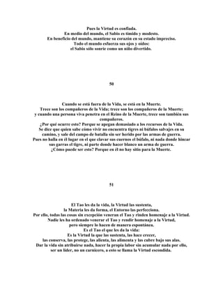 Pues la Virtud es confiada. 
En medio del mundo, el Sabio es tímido y modesto. 
En beneficio del mundo, mantiene su corazón en su estado impreciso. 
Todo el mundo esfuerza sus ojos y oídos: 
el Sabio sólo sonríe como un niño divertido. 
50 
Cuando se está fuera de la Vida, se está en la Muerte. 
Trece son los compañeros de la Vida; trece son los compañeros de la Muerte; 
y cuando una persona viva penetra en el Reino de la Muerte, trece son también sus 
compañeros. 
¿Por qué ocurre esto? Porque se apegan demasiado a los recursos de la Vida. 
Se dice que quien sabe cómo vivir no encuentra tigres ni búfalos salvajes en su 
camino, y sale del campo de batalla sin ser herido por las armas de guerra. 
Pues no halla en él lugar en el que clavar sus cuernos el búfalo, ni nada donde hincar 
sus garras el tigre, ni parte donde hacer blanco un arma de guerra. 
¿Cómo puede ser esto? Porque en él no hay sitio para la Muerte. 
51 
El Tao les da la vida, la Virtud las sustenta, 
la Materia les da forma, el Entorno las perfecciona. 
Por ello, todas las cosas sin excepción veneran el Tao y rinden homenaje a la Virtud. 
Nadie les ha ordenado venerar el Tao y rendir homenaje a la Virtud, 
pero siempre lo hacen de manera espontánea. 
Es el Tao el que les da la vida: 
Es la Virtud la que las sustenta, las hace crecer, 
las conserva, las protege, las alienta, las alimenta y las cubre bajo sus alas. 
Dar la vida sin atribuirse nada, hacer la propia labor sin acumular nada por ello, 
ser un líder, no un carnicero, a esto se llama la Virtud escondida. 
 