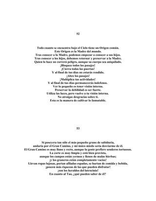 52 
Todo cuanto se encuentra bajo el Cielo tiene un Origen común. 
Este Origen es la Madre del mundo. 
Tras conocer a la Madre, podemos empezar a conocer a sus hijos. 
Tras conocer a los hijos, debemos retornar y preservar a la Madre. 
Quien lo hace no correrá peligro, aunque su cuerpo sea aniquilado. 
¡Bloquea todos los pasajes! 
¡Cierra todas las puertas! 
Y al final de tus días no estarás rendido. 
¡Abre los pasajes! 
¡Multiplica tus actividades! 
Y al final de tus días permanecerás indefenso. 
Ver lo pequeño es tener visión interna. 
Preservar la debilidad es ser fuerte. 
Utiliza las luces, pero vuelve a tu visión interna. 
No atraigas desgracias sobre ti. 
Esta es la manera de cultivar lo Inmutable. 
53 
Si poseyera tan sólo el más pequeño grano de sabiduría, 
andaría por el Gran Camino, y mi único miedo sería desviarme de él. 
El Gran Camino es muy llano y recto, aunque la gente prefiere senderos tortuosos. 
La corte es muy limpia y está bien provista, 
aunque los campos están yermos y llenos de malas hierbas; 
¡y los graneros están completamente vacíos! 
Llevan ropas lujosas, portan afiladas espadas, se hartan de comida y bebida, 
¡poseen más riquezas de las que pueden disfrutar! 
¡son los heraldos del latrocinio! 
En cuanto al Tao, ¿qué pueden saber de él? 
 