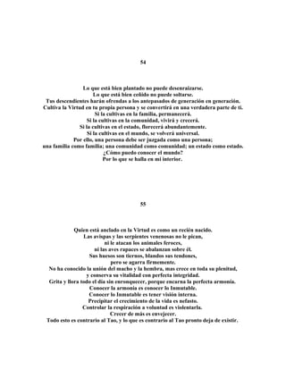 54 
Lo que está bien plantado no puede desenraizarse. 
Lo que está bien ceñido no puede soltarse. 
Tus descendientes harán ofrendas a los antepasados de generación en generación. 
Cultiva la Virtud en tu propia persona y se convertirá en una verdadera parte de ti. 
Si la cultivas en la familia, permanecerá. 
Si la cultivas en la comunidad, vivirá y crecerá. 
Si la cultivas en el estado, florecerá abundantemente. 
Si la cultivas en el mundo, se volverá universal. 
Por ello, una persona debe ser juzgada como una persona; 
una familia como familia; una comunidad como comunidad; un estado como estado. 
¿Cómo puedo conocer el mundo? 
Por lo que se halla en mi interior. 
55 
Quien está anclado en la Virtud es como un recién nacido. 
Las avispas y las serpientes venenosas no le pican, 
ni le atacan los animales feroces, 
ni las aves rapaces se abalanzan sobre él. 
Sus huesos son tiernos, blandos sus tendones, 
pero se agarra firmemente. 
No ha conocido la unión del macho y la hembra, mas crece en toda su plenitud, 
y conserva su vitalidad con perfecta integridad. 
Grita y llora todo el día sin enronquecer, porque encarna la perfecta armonía. 
Conocer la armonía es conocer lo Inmutable. 
Conocer lo Inmutable es tener visión interna. 
Precipitar el crecimiento de la vida es nefasto. 
Controlar la respiración a voluntad es violentarla. 
Crecer de más es envejecer. 
Todo esto es contrario al Tao, y lo que es contrario al Tao pronto deja de existir. 
 