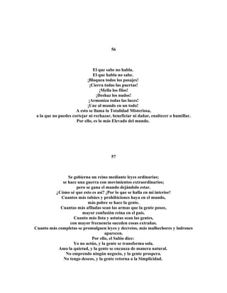 56 
El que sabe no habla. 
El que habla no sabe. 
¡Bloquea todos los pasajes! 
¡Cierra todas las puertas! 
¡Mella los filos! 
¡Deshaz los nudos! 
¡Armoniza todas las luces! 
¡Une al mundo en un todo! 
A esto se llama la Totalidad Misteriosa, 
a la que no puedes cortejar ni rechazar, beneficiar ni dañar, enaltecer o humillar. 
Por ello, es lo más Elevado del mundo. 
57 
Se gobierna un reino mediante leyes ordinarias; 
se hace una guerra con movimientos extraordinarios; 
pero se gana el mundo dejándolo estar. 
¿Cómo sé que esto es así? ¡Por lo que se halla en mi interior! 
Cuantos más tabúes y prohibiciones haya en el mundo, 
más pobre se hace la gente. 
Cuantas más afiladas sean las armas que la gente posee, 
mayor confusión reina en el país. 
Cuanto más lista y astutas sean las gentes, 
con mayor frecuencia suceden cosas extrañas. 
Cuanto más completas se promulguen leyes y decretos, más malhechores y ladrones 
aparecen. 
Por ello, el Sabio dice: 
Yo no actúo, y la gente se transforma sola. 
Amo la quietud, y la gente se encauza de manera natural. 
No emprendo ningún negocio, y la gente prospera. 
No tengo deseos, y la gente retorna a la Simplicidad. 
 