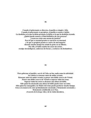 58 
Cuando el gobernante es discreto, el pueblo es simple y feliz. 
Cuando el gobernante es perspicaz, el pueblo es astuto e infeliz. 
La desdicha es lo que la dicha presiona, la dicha es lo que la desdicha esconde. 
¿Quién puede conocer el final definitivo de este proceso? 
¿Acaso no existe una norma de justicia? 
Pero lo que es normal pronto se convierte en anormal, 
y lo que es propicio pronto se vuelve de mal augurio; 
durante mucho tiempo ha estado la gente en un dilema. 
Por ello, el Sabio cuadra las cosas sin cortar, 
esculpe sin desfigurar, endereza sin forzar, y esclarece sin deslumbrar. 
59 
Para gobernar al pueblo y servir al Cielo, no hay nada como la sobriedad. 
Ser sobrio es retornar antes de andar errante. 
Retornar antes de andar errante es poseer una doble reserva de Virtud. 
Poseer una doble reserva de Virtud es superar todas las cosas. 
Superar todas las cosas es alcanzar una altura invisible. 
Sólo quien ha alcanzado una altura invisible puede tener un reino. 
Sólo quien ha conseguido a la Madre del reino puede perdurar mucho tiempo. 
Esta es la manera de estar profundamente enraizado y firmemente enraizado y 
firmemente establecido en el Tao, 
el secreto de la larga vida y de la visión duradera. 
60 
 