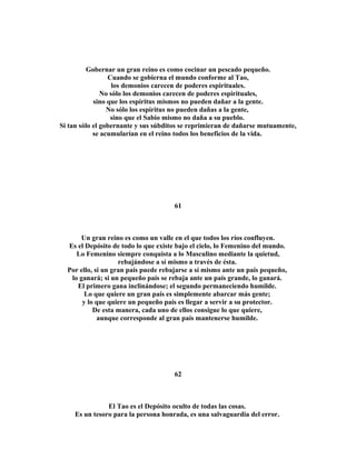 Gobernar un gran reino es como cocinar un pescado pequeño. 
Cuando se gobierna el mundo conforme al Tao, 
los demonios carecen de poderes espirituales. 
No sólo los demonios carecen de poderes espirituales, 
sino que los espíritus mismos no pueden dañar a la gente. 
No sólo los espíritus no pueden dañas a la gente, 
sino que el Sabio mismo no daña a su pueblo. 
Si tan sólo el gobernante y sus súbditos se reprimieran de dañarse mutuamente, 
se acumularían en el reino todos los beneficios de la vida. 
61 
Un gran reino es como un valle en el que todos los ríos confluyen. 
Es el Depósito de todo lo que existe bajo el cielo, lo Femenino del mundo. 
Lo Femenino siempre conquista a lo Masculino mediante la quietud, 
rebajándose a sí mismo a través de ésta. 
Por ello, si un gran país puede rebajarse a sí mismo ante un país pequeño, 
lo ganará; si un pequeño país se rebaja ante un país grande, lo ganará. 
El primero gana inclinándose; el segundo permaneciendo humilde. 
Lo que quiere un gran país es simplemente abarcar más gente; 
y lo que quiere un pequeño país es llegar a servir a su protector. 
De esta manera, cada uno de ellos consigue lo que quiere, 
aunque corresponde al gran país mantenerse humilde. 
62 
El Tao es el Depósito oculto de todas las cosas. 
Es un tesoro para la persona honrada, es una salvaguardia del error. 
 