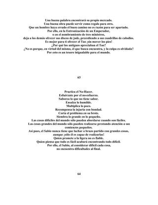 Una buena palabra encontrará su propio mercado. 
Una buena obra puede servir como regalo para otro. 
Que un hombre haya errado el buen camino no es razón para ser apartado. 
Por ello, en la Entronización de un Emperador, 
o en el nombramiento de tres ministros, 
deja a los demás ofrecer sus discos de jade, precediendo a sus cuadrillas de caballos. 
Es mejor para ti ofrecer el Tao ¡sin mover los pies! 
¿Por qué los antiguos apreciaban el Tao? 
¿No es porque, en virtud del mismo, el que busca encuentra, y la culpa es olvidada? 
Por esto es un tesoro inigualable para el mundo. 
63 
Practica el No-Hacer. 
Esfuérzate por el no-esfuerzo. 
Saborea lo que no tiene sabor. 
Ensalza lo humilde. 
Multiplica lo poco. 
Recompensa la injuria con bondad. 
Corta el problema en su brote. 
Siembra lo grande en lo pequeño. 
Las cosas difíciles del mundo sólo pueden abordarse cuando son fáciles. 
Las cosas grandes del mundo sólo pueden realizarse prestando atención a sus 
comienzos pequeños. 
Así pues, el Sabio nunca tiene que luchar a brazo partido con grandes cosas, 
aunque ¡sólo él es capaz de realizarlas! 
Quien promete a la ligera no es fiable. 
Quien piensa que todo es fácil acabará encontrando todo difícil. 
Por ello, el Sabio, al considerar difícil cada cosa, 
no encuentra dificultades al final. 
64 
 