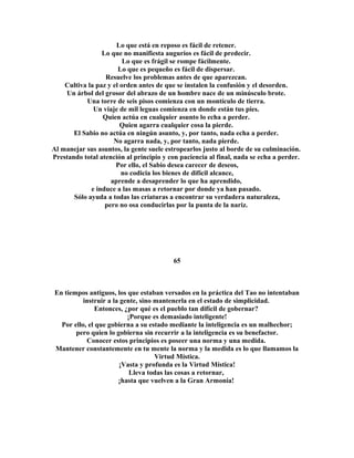 Lo que está en reposo es fácil de retener. 
Lo que no manifiesta augurios es fácil de predecir. 
Lo que es frágil se rompe fácilmente. 
Lo que es pequeño es fácil de dispersar. 
Resuelve los problemas antes de que aparezcan. 
Cultiva la paz y el orden antes de que se instalen la confusión y el desorden. 
Un árbol del grosor del abrazo de un hombre nace de un minúsculo brote. 
Una torre de seis pisos comienza con un montículo de tierra. 
Un viaje de mil leguas comienza en donde están tus pies. 
Quien actúa en cualquier asunto lo echa a perder. 
Quien agarra cualquier cosa la pierde. 
El Sabio no actúa en ningún asunto, y, por tanto, nada echa a perder. 
No agarra nada, y, por tanto, nada pierde. 
Al manejar sus asuntos, la gente suele estropearlos justo al borde de su culminación. 
Prestando total atención al principio y con paciencia al final, nada se echa a perder. 
Por ello, el Sabio desea carecer de deseos, 
no codicia los bienes de difícil alcance, 
aprende a desaprender lo que ha aprendido, 
e induce a las masas a retornar por donde ya han pasado. 
Sólo ayuda a todas las criaturas a encontrar su verdadera naturaleza, 
pero no osa conducirlas por la punta de la nariz. 
65 
En tiempos antiguos, los que estaban versados en la práctica del Tao no intentaban 
instruir a la gente, sino mantenerla en el estado de simplicidad. 
Entonces, ¿por qué es el pueblo tan difícil de gobernar? 
¡Porque es demasiado inteligente! 
Por ello, el que gobierna a su estado mediante la inteligencia es un malhechor; 
pero quien lo gobierna sin recurrir a la inteligencia es su benefactor. 
Conocer estos principios es poseer una norma y una medida. 
Mantener constantemente en tu mente la norma y la medida es lo que llamamos la 
Virtud Mística. 
¡Vasta y profunda es la Virtud Mística! 
Lleva todas las cosas a retornar, 
¡hasta que vuelven a la Gran Armonía! 
 