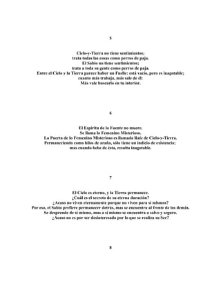 5 
Cielo-y-Tierra no tiene sentimientos; 
trata todas las cosas como perros de paja. 
El Sabio no tiene sentimientos; 
trata a toda su gente como perros de paja. 
Entre el Cielo y la Tierra parece haber un Fuelle: está vacío, pero es inagotable; 
cuanto más trabaja, más sale de él: 
Más vale buscarlo en tu interior. 
6 
El Espíritu de la Fuente no muere. 
Se llama lo Femenino Misterioso. 
La Puerta de lo Femenino Misterioso es llamada Raíz de Cielo-y-Tierra. 
Permaneciendo como hilos de araña, sólo tiene un indicio de existencia; 
mas cuando bebe de ésta, resulta inagotable. 
7 
El Cielo es eterno, y la Tierra permanece. 
¿Cuál es el secreto de su eterna duración? 
¿Acaso no viven eternamente porque no viven para sí mismos? 
Por eso, el Sabio prefiere permanecer detrás, mas se encuentra al frente de los demás. 
Se desprende de sí mismo, mas a sí mismo se encuentra a salvo y seguro. 
¿Acaso no es por ser desinteresado por lo que se realiza su Ser? 
8 
 