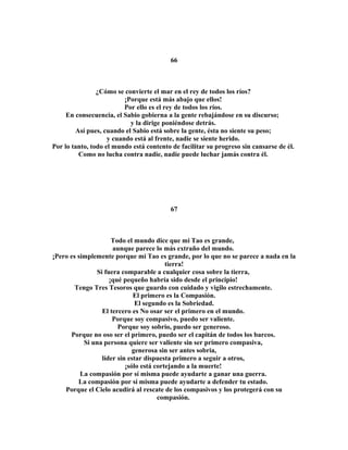 66 
¿Cómo se convierte el mar en el rey de todos los ríos? 
¡Porque está más abajo que ellos! 
Por ello es el rey de todos los ríos. 
En consecuencia, el Sabio gobierna a la gente rebajándose en su discurso; 
y la dirige poniéndose detrás. 
Así pues, cuando el Sabio está sobre la gente, ésta no siente su peso; 
y cuando está al frente, nadie se siente herido. 
Por lo tanto, todo el mundo está contento de facilitar su progreso sin cansarse de él. 
Como no lucha contra nadie, nadie puede luchar jamás contra él. 
67 
Todo el mundo dice que mi Tao es grande, 
aunque parece lo más extraño del mundo. 
¡Pero es simplemente porque mi Tao es grande, por lo que no se parece a nada en la 
tierra! 
Si fuera comparable a cualquier cosa sobre la tierra, 
¡qué pequeño habría sido desde el principio! 
Tengo Tres Tesoros que guardo con cuidado y vigilo estrechamente. 
El primero es la Compasión. 
El segundo es la Sobriedad. 
El tercero es No osar ser el primero en el mundo. 
Porque soy compasivo, puedo ser valiente. 
Porque soy sobrio, puedo ser generoso. 
Porque no oso ser el primero, puedo ser el capitán de todos los barcos. 
Si una persona quiere ser valiente sin ser primero compasiva, 
generosa sin ser antes sobria, 
líder sin estar dispuesta primero a seguir a otros, 
¡sólo está cortejando a la muerte! 
La compasión por sí misma puede ayudarte a ganar una guerra. 
La compasión por sí misma puede ayudarte a defender tu estado. 
Porque el Cielo acudirá al rescate de los compasivos y los protegerá con su 
compasión. 
 