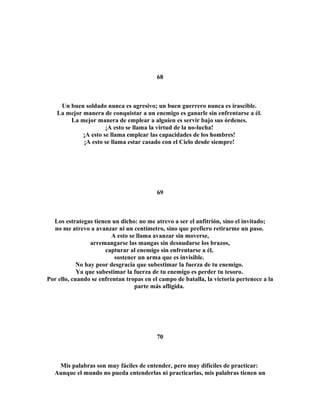 68 
Un buen soldado nunca es agresivo; un buen guerrero nunca es irascible. 
La mejor manera de conquistar a un enemigo es ganarle sin enfrentarse a él. 
La mejor manera de emplear a alguien es servir bajo sus órdenes. 
¡A esto se llama la virtud de la no-lucha! 
¡A esto se llama emplear las capacidades de los hombres! 
¡A esto se llama estar casado con el Cielo desde siempre! 
69 
Los estrategas tienen un dicho: no me atrevo a ser el anfitrión, sino el invitado; 
no me atrevo a avanzar ni un centímetro, sino que prefiero retirarme un paso. 
A esto se llama avanzar sin moverse, 
arremangarse las mangas sin desnudarse los brazos, 
capturar al enemigo sin enfrentarse a él, 
sostener un arma que es invisible. 
No hay peor desgracia que subestimar la fuerza de tu enemigo. 
Ya que subestimar la fuerza de tu enemigo es perder tu tesoro. 
Por ello, cuando se enfrentan tropas en el campo de batalla, la victoria pertenece a la 
parte más afligida. 
70 
Mis palabras son muy fáciles de entender, pero muy difíciles de practicar: 
Aunque el mundo no pueda entenderlas ni practicarlas, mis palabras tienen un 
 