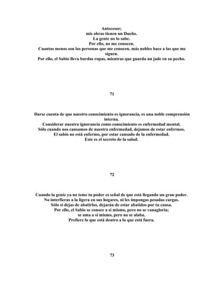 Antecesor; 
mis obras tienen un Dueño. 
La gente no lo sabe. 
Por ello, no me conocen. 
Cuantas menos son las personas que me conocen, más nobles hace a las que me 
siguen. 
Por ello, el Sabio lleva burdas ropas, mientras que guarda un jade en su pecho. 
71 
Darse cuenta de que nuestro conocimiento es ignorancia, es una noble comprensión 
interna. 
Considerar nuestra ignorancia como conocimiento es enfermedad mental. 
Sólo cuando nos cansamos de nuestra enfermedad, dejamos de estar enfermos. 
El sabio no está enfermo, por estar cansado de la enfermedad. 
Este es el secreto de la salud. 
72 
Cuando la gente ya no teme tu poder es señal de que está llegando un gran poder. 
No interfieras a la ligera en sus hogares, ni les impongas pesadas cargas. 
Sólo si dejas de abatirlos, dejarán de estar abatidos por tu causa. 
Por ello, el Sabio se conoce a sí mismo, pero no se vanagloria; 
se ama a sí mismo, pero no se alaba. 
Prefiere lo que está dentro a lo que está fuera. 
73 
 