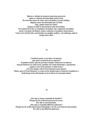 Quien es valiente de manera temeraria, perecerá; 
quien es valiente sin temeridad, sobrevivirá. 
De estas dos clases de valor, una es benéfica y la otra dañina. 
Algunas cosas son detestadas por el Cielo. 
Mas ¿quién conoce la razón? 
Incluso el sabio se desconcierta ante tal cuestión. 
El Camino del Cielo es conquistar sin luchar, dar respuestas sin hablar, 
atraer a la gente sin llamar, actuar conforme a los planes sin premura. 
Vasta es la red del cielo, entrelazada con amplias mallas y, sin embargo, nada se 
escapa entre ellas. 
74 
Cuando la gente ya no teme a la muerte, 
¿por qué se asustaría de su espectro? 
Si pudieras hacer que las personas siempre temieran a la muerte, 
mas persistieran en violar la ley, podrías con razón detenerlas y ejecutarlas, 
¿quién se atrevería entonces a violar la ley? 
¿No está siempre ahí el Gran Ejecutor para matar? 
Matar, para el Gran Ejecutor, es como cortar madera para el maestro carpintero, y 
desde luego serás afortunado ¡si no te hieres en tu propia mano! 
75 
¿Por qué se muere el pueblo de hambre? 
Porque los de arriba les gravan con exceso. 
Por ello se está muriendo. 
¿Por qué es el pueblo difícil de gobernar? 
Porque los de arriba intervienen demasiado y sirvan a sus intereses personales. 
Por ello es tan difícil de gobernar. 
 