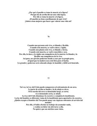 ¿Por qué el pueblo se toma la muerte al a ligera? 
Porque los de arriba llevan una vida lujosa. 
Por ello se toma la muerte a la ligera. 
¡El pueblo no tiene sencillamente de qué vivir! 
¡Saben cosas mejores que hacer que valorar una vida así! 
76 
Cuando una persona está viva, es blanda y flexible. 
Cuando está muerta, se vuelve dura y rígida. 
Cuando una planta está viva, es blanda y tierna. 
Cuando está muerta, se vuelve marchita y seca. 
Por ello, lo duro y lo rígido son compañeros de lo muerto: lo blando y lo 
flexible son compañeros de lo vivo. 
Así pues, un ejército poderoso tiende a caer por su propio peso, 
al igual que la madera seca está lista para el hacha. 
Lo grande y poderoso será colocado abajo; lo humilde y débil será honrado. 
77 
Tal vez, la Ley del Cielo pueda compararse al estiramiento de un arco. 
La parte de arriba se hunde y la de abajo se eleva. 
Si la cuerda del arco es demasiado larga, se corta; 
si es demasiado corta, se añade. 
La Ley del Cielo disminuye lo excesivo y completa lo insuficiente. 
La ley del hombre es diferente: toma de lo insuficiente para aportarlo a lo excesivo. 
¿Quién excepto el hombre del Tao puede poner sus riquezas sobrantes al servicio del 
mundo? 
Por ello, el Sabio efectúa su trabajo sin acumular nada, 
y realiza su labor sin aferrarse a ella. 
No quiere que sus méritos sean vistos. 
 