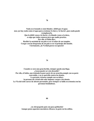 78 
Nada en el mundo es más blando y débil que el agua; 
mas ¡no hay nada como el agua para erosionar lo duro y lo fuerte!, pues nada puede 
reemplazarla. 
Que lo débil venza a lo fuerte y lo blando venza a lo duro, 
es algo que todos conocen pero que nadie practica. 
Por ello, el Sabio dice: 
Recibir la suciedad de un país es ser el señor de sus templos. 
Cargar con las desgracias de un país es ser el príncipe del mundo. 
Ciertamente, ¡la Verdad parece su opuesto! 
79 
Cuando se cura una gran herida, siempre queda una llaga. 
¿Acaso puede ser esto deseable? 
Por ello, el Sabio, aun teniendo la peor parte de un acuerdo,cumple con su parte 
convenida, y no se querella contra los demás. 
La persona virtuosa cumple con su deber; 
la persona sin virtud sólo sabe imponer cargas a los demás. 
La Vía del cielo carece de afectos personales, pero siempre se halla en armonía con las 
personas bondadosas. 
80 
¡Ay del pequeño país con poca población! 
Aunque posea aparatos mecánicos eficaces, la gente no los utiliza. 
 