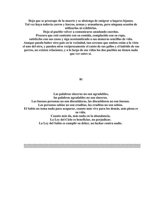 Deja que se preocupe de la muerte y se abstenga de emigrar a lugares lejanos. 
Tal vez haya todavía carros y barcos, armas y armaduras, pero ninguna ocasión de 
utilizarlas ni exhibirlas. 
Deja al pueblo volver a comunicarse anudando cuerdas. 
Procura que esté contento con su comida, complacido con su ropa, 
satisfecho con sus casas y siga acostumbrado a sus maneras sencillas de vida. 
Aunque pueda haber otro país en la vecindad, tan cercano que ambos están a la vista 
el uno del otro, y pueden oírse recíprocamente el canto de sus gallos y el ladrido de sus 
perros, no existen relaciones, y a lo largo de sus vidas los dos pueblos no tienen nada 
que ver entre sí. 
81 
Las palabras sinceras no son agradables, 
las palabras agradables no son sinceras. 
Las buenas personas no son discutidoras, las discutidoras no son buenas. 
Las personas sabias no son eruditas, las eruditas no son sabias. 
El Sabio no toma nada para acaparar, cuanto más vive para los demás, más plena es 
su vida. 
Cuanto más da, más nada en la abundancia. 
La Ley del Cielo es beneficiar, no perjudicar. 
La Ley del Sabio es cumplir su deber, no luchar contra nadie. 
