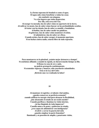 La forma suprema de bondad es como el agua. 
El agua sabe cómo beneficiar a todas las cosas 
sin combatir con ninguna. 
Va a los lugares que todos desprecian. 
Por ello, está cerca del Tao. 
Al escoger tu morada, has de saber cómo no apartarte de la tierra. 
Al cultivar tu mente, has de saber cómo bucear en las profundidades ocultas. 
Al tratar con los demás, has de saber se amable y bondadoso. 
Al hablar, has de saber medir tus palabras. 
Al gobernar, has de saber cómo mantener el orden. 
Al administrar, has de saber ser eficaz. 
Cuando actúes, has de saber escoger el momento oportuno. 
Si no luchas contra nadie, estarás libre de todo reproche. 
9 
Para mantenerse en la plenitud, ¡cuánto mejor detenerse a tiempo! 
Si continúas afilando y usando la espada, no durará mucho tiempo su filo. 
Si llenas tu casa de oro y jade, 
no podrás protegerla continuamente. 
Si acumular riquezas y honores, sólo cosecharás calamidades. 
Esta es la Ley del Cielo: 
¡Retírate una vez realizada tu labor! 
10 
Al mantener el espíritu y el aliento vital unidos, 
¿puedes conservar su perfecta armonía? 
cuando unificas tu energía vital para alcanzar la flexiblidad, 
¿has alcanzado el estado de un recién nacido? 
Cuando purificas e iluminas tu visión interior, 
¿la has limpiado de toda impureza? 
Cuando amas a la gente y gobiernas tu estado, 
¿eres capaz de administrar con inteligencia? 
Al abrir y cerrar la puerta del cielo 
¿puedes emplear tu parte femenina? 
Iluminado y en posesión de amplia y penetrante visión, 
 