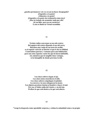 ¿puedes permanecer a la vez en un no-hacer desapegado? 
¡Engendra a tu gente! 
¡Alimenta a tu gente! 
¡Engendra a tu gente sin reclamarla como tuya! 
¡Haz tu trabajo sin acumular nada por ello! 
¡Sé un líder, pero no un carnicero! 
A esto se llama la Virtud escondida. 
11 
Treinta radios convergen en un solo centro; 
Del agujero del centro depende el uso del carro. 
Hacemos una vasija de un trozo de arcilla; 
es el espacio vacío de su interior el que le da su utilidad. 
Construimos puertas y ventanas para una habitación; 
pero son estos espacios vacíos los que la hacen habitable. 
Así, mientras que lo tangible tiene ventajas, 
es lo intangible de donde proviene lo útil. 
12 
Los cinco colores ciegan el ojo. 
Las cinco notas ensordecen el oído. 
Los cinco sabores empalagan el paladar. 
La carrera y la caza enloquecen la mente. 
Los objetos preciosos tientan al hombre a hacer el mal. 
Por eso, el Sabio cuida del vientre, y no del ojo. 
Prefiere lo que está dentro a lo que está afuera. 
13 
"Acoge la desgracia como agradable sorpresa, y estima la calamidad como a tu propio 
 