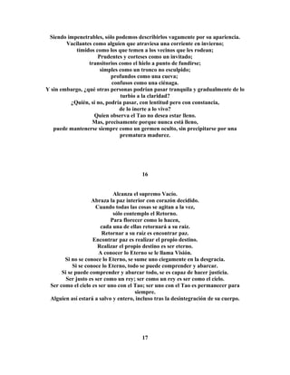 Siendo impenetrables, sólo podemos describirlos vagamente por su apariencia. 
Vacilantes como alguien que atraviesa una corriente en invierno; 
tímidos como los que temen a los vecinos que les rodean; 
Prudentes y corteses como un invitado; 
transitorios como el hielo a punto de fundirse; 
simples como un tronco no esculpido; 
profundos como una cueva; 
confusos como una ciénaga. 
Y sin embargo, ¿qué otras personas podrían pasar tranquila y gradualmente de lo 
turbio a la claridad? 
¿Quién, si no, podría pasar, con lentitud pero con constancia, 
de lo inerte a lo vivo? 
Quien observa el Tao no desea estar lleno. 
Mas, precisamente porque nunca está lleno, 
puede mantenerse siempre como un germen oculto, sin precipitarse por una 
prematura madurez. 
16 
Alcanza el supremo Vacío. 
Abraza la paz interior con corazón decidido. 
Cuando todas las cosas se agitan a la vez, 
sólo contemplo el Retorno. 
Para florecer como lo hacen, 
cada una de ellas retornará a su raíz. 
Retornar a su raíz es encontrar paz. 
Encontrar paz es realizar el propio destino. 
Realizar el propio destino es ser eterno. 
A conocer lo Eterno se le llama Visión. 
Si no se conoce lo Eterno, se sume uno ciegamente en la desgracia. 
Si se conoce lo Eterno, todo se puede comprender y abarcar. 
Si se puede comprender y abarcar todo, se es capaz de hacer justicia. 
Ser justo es ser como un rey; ser como un rey es ser como el cielo. 
Ser como el cielo es ser uno con el Tao; ser uno con el Tao es permanecer para 
siempre. 
Alguien así estará a salvo y entero, incluso tras la desintegración de su cuerpo. 
17 
 