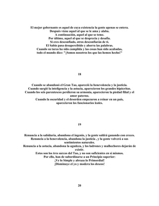 El mejor gobernante es aquel de cuya existencia la gente apenas se entera. 
Después viene aquel al que se le ama y alaba. 
A continuación, aquel al que se teme. 
Por último, aquel al que se desprecia y desafía. 
Si eres desconfiado, otros desconfiarán de ti. 
El Sabio pasa desapercibido y ahorra las palabras. 
Cuando su tarea ha sido cumplida y las cosas han sido acabadas, 
todo el mundo dice: "¡Somos nosotros los que las hemos hecho!" 
18 
Cuando se abandonó el Gran Tao, apareció la benevolencia y la justicia. 
Cuando surgió la inteligencia y la astucia, aparecieron los grandes hipócritas. 
Cuando los seis parentescos perdieron su armonía, aparecieron la piedad filial y el 
amor paterno. 
Cuando la oscuridad y el desorden empezaron a reinar en un país, 
aparecieron los funcionarios leales. 
19 
Renuncia a la sabiduría, abandona el ingenio, y la gente saldrá ganando con creces. 
Renuncia a la benevolencia, abandona la justicia , y la gente volverá a sus 
sentimientos naturales. 
Renuncia a la astucia, abandona la agudeza, y los ladrones y malhechores dejarán de 
existir. 
Estos son los tres surcos del Tao, y no son suficientes en sí mismos. 
Por ello, han de subordinarse a un Principio superior: 
¡Ve lo Simple y abraza lo Primordial! 
¡Disminuye el yo y modera los deseos! 
20 
 