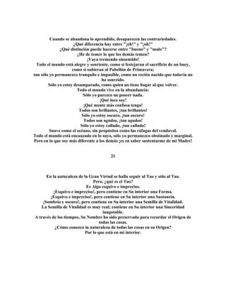 Cuando se abandona lo aprendido, desaparecen las contrariedades. 
¿Qué diferencia hay entre "¡eh!" y "¡oh!" 
¿Qué distinción puede hacerse entre "bueno" y "malo"? 
¿He de temer lo que los demás temen? 
¡Vaya tremendo sinsentido! 
Todo el mundo está alegre y sonriente, como si festejaran el sacrificio de un buey, 
como si subieran al Pabellón de Primavera; 
tan sólo yo permanezco tranquilo e impasible, como un recién nacido que todavía no 
ha sonreído. 
Sólo yo estoy desamparado, como quien no tiene hogar al que volver. 
Todo el mundo vive en la abundancia: 
Sólo yo parezco no poseer nada. 
¡Qué loco soy! 
¡Qué mente más confusa tengo! 
Todos son brillantes, ¡tan brillantes! 
Sólo yo estoy oscuro, ¡tan oscuro! 
Todos son agudos, ¡tan agudos! 
Sólo yo estoy callado, ¡tan callado! 
Suave como el océano, sin propósitos como las ráfagas del vendaval. 
Todo el mundo está encauzado en lo suyo, sólo yo permanezco obstinado y marginal. 
Pero en lo que soy más diferente a los demás ¡es en saber sustentarme de mi Madre! 
21 
En la naturaleza de la Gran Virtud se halla seguir al Tao y sólo al Tao. 
Pero, ¿qué es el Tao? 
Es Algo esquivo e impreciso. 
¡Esquivo e impreciso!, pero contiene en Su interior una Forma. 
¡Esquivo e impreciso!, pero contiene en Su interior una Sustancia. 
¡Sombrío y oscuro!, pero contiene en Su interior una Semilla de Vitalidad. 
La Semilla de Vitalidad es muy real; contiene en Su interior una Sinceridad 
inagotable. 
A través de los tiempos, Su Nombre ha sido preservado para recordar el Origen de 
todas las cosas. 
¿Cómo conozco la naturaleza de todas las cosas en su Origen? 
Por lo que está en mi interior. 
 