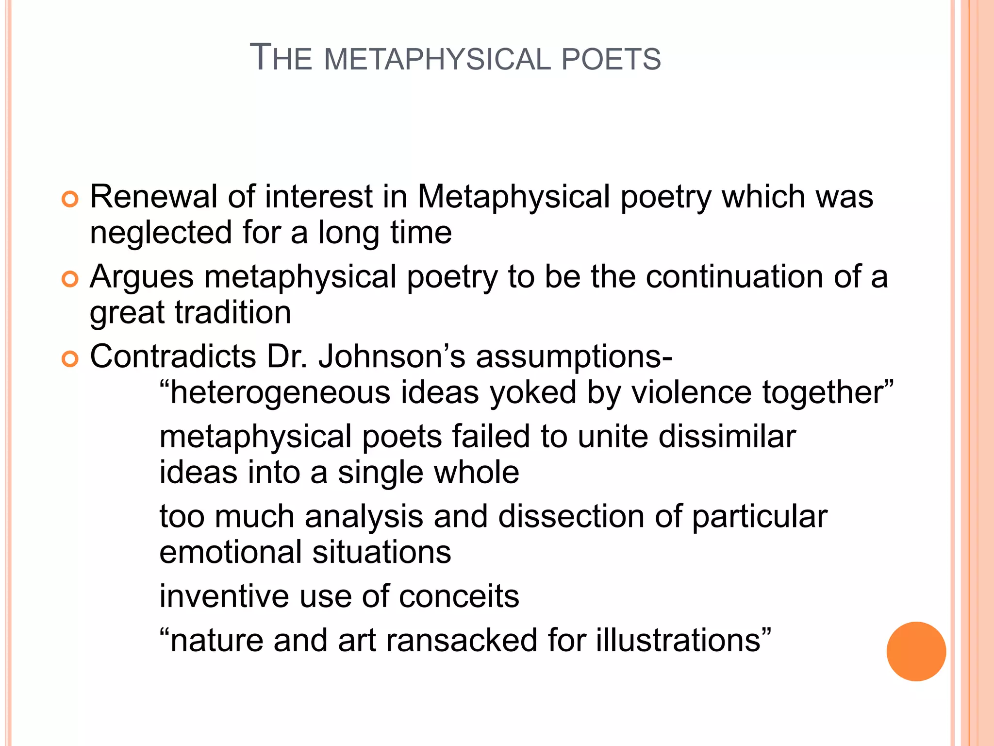 THE METAPHYSICAL POETS
 Renewal of interest in Metaphysical poetry which was
neglected for a long time
 Argues metaphysical poetry to be the continuation of a
great tradition
 Contradicts Dr. Johnson’s assumptions-
“heterogeneous ideas yoked by violence together”
metaphysical poets failed to unite dissimilar
ideas into a single whole
too much analysis and dissection of particular
emotional situations
inventive use of conceits
“nature and art ransacked for illustrations”
 
