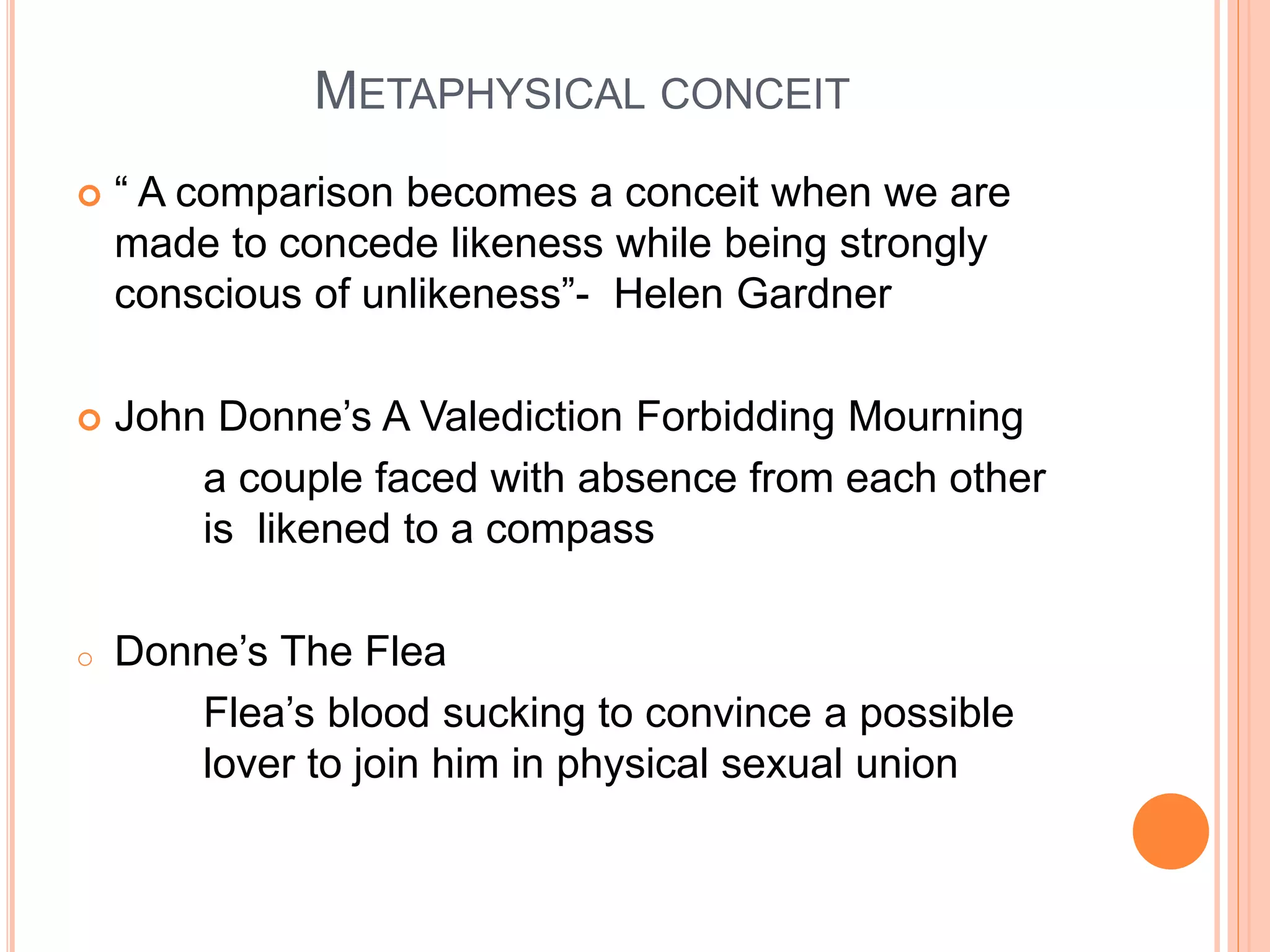 METAPHYSICAL CONCEIT
 “ A comparison becomes a conceit when we are
made to concede likeness while being strongly
conscious of unlikeness”- Helen Gardner
 John Donne’s A Valediction Forbidding Mourning
a couple faced with absence from each other
is likened to a compass
o Donne’s The Flea
Flea’s blood sucking to convince a possible
lover to join him in physical sexual union
 