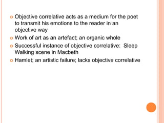  Objective correlative acts as a medium for the poet
to transmit his emotions to the reader in an
objective way
 Work of art as an artefact; an organic whole
 Successful instance of objective correlative: Sleep
Walking scene in Macbeth
 Hamlet; an artistic failure; lacks objective correlative
 