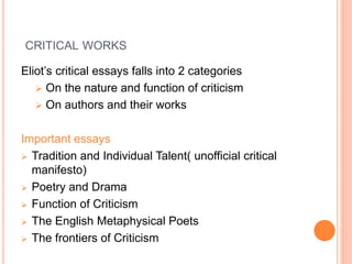 CRITICAL WORKS
Eliot’s critical essays falls into 2 categories
 On the nature and function of criticism
 On authors and their works
Important essays
 Tradition and Individual Talent( unofficial critical
manifesto)
 Poetry and Drama
 Function of Criticism
 The English Metaphysical Poets
 The frontiers of Criticism
 