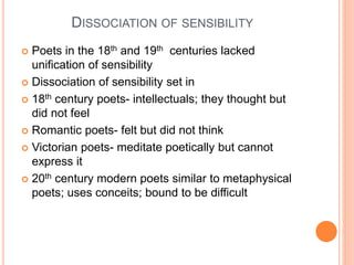 DISSOCIATION OF SENSIBILITY
 Poets in the 18th and 19th centuries lacked
unification of sensibility
 Dissociation of sensibility set in
 18th century poets- intellectuals; they thought but
did not feel
 Romantic poets- felt but did not think
 Victorian poets- meditate poetically but cannot
express it
 20th century modern poets similar to metaphysical
poets; uses conceits; bound to be difficult
 