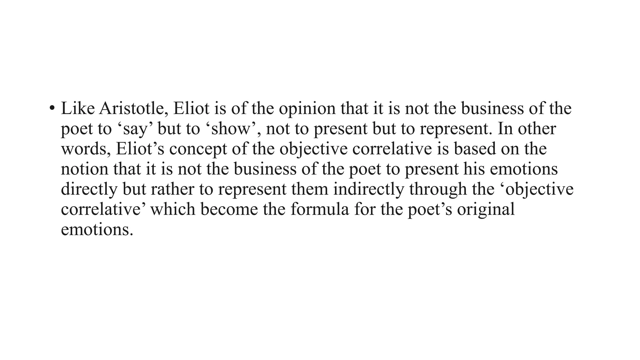 • Like Aristotle, Eliot is of the opinion that it is not the business of the
poet to ‘say’ but to ‘show’, not to present but to represent. In other
words, Eliot’s concept of the objective correlative is based on the
notion that it is not the business of the poet to present his emotions
directly but rather to represent them indirectly through the ‘objective
correlative’ which become the formula for the poet’s original
emotions.
 