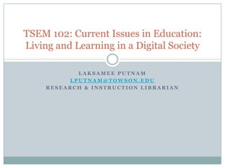 TSEM 102: Current Issues in Education:
Living and Learning in a Digital Society

            LAKSAMEE PUTNAM
          LPUTNAM@TOWSON.EDU
     RESEARCH & INSTRUCTION LIBRARIAN
 