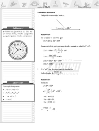 Material Didáctico﻿Academia ADUNI
El sistema sexagesimal se usa para me-
dir tiempos (horas, minutos y segundos)
y ángulos (grados, minutos y segundos).
¡Sabía que...!
Se cumple lo siguiente:
•	 a°b’c” = a° + b’ + c”
•	 xg
ym
zs 
= xg
 + ym
 + zs
•	 1 rad > 1° > 1g
•	27’ = 50m
Observación
Problemas resueltos
1.	 Del gráfico mostrado, halle a.
	
27αº(11α − g
	 Resolución
	 De la figura se observa que
		27a°+(11a – 5)g
=180°
	 Pasamos todo a grados sexagesimales usando la relación 9°=10g
.
		27 11 5
9
10
180α αº
º
º
g
g
+ −( ) 



=
		27
99 45
10
180α
α
º
º º
º+
−
=
		270a°+99a° – 45°=1800°
		369a°=1845°  →  a=5
2.	Si a° y bg
son ángulos complementarios,
	 halle el valor de
9 100 −( )b
a
.
	 Resolución
	 Por dato
		a°+bg
=100g
		a b°
°





 + =
10
9
100
g
g g
		10a+9b=900
		10a=900 - 9b
		10a=9(100 - b)
	 ∴	
9 100
10
−( )
=
b
a
 
