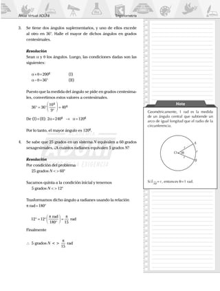 Anual Virtual ADUNI Trigonometría
Geométricamente, 1 rad es la medida
de un ángulo central que subtiende un
arco de igual longitud que el radio de la
circunferencia.
θO
r
r
r
A
B
Si AB
r = , entonces q = 1 rad.
Nota
3.	 Se tiene dos ángulos suplementarios, y uno de ellos excede
al otro en 36°. Halle el mayor de dichos ángulos en grados
centesimales.
	 Resolución
	Sean α y θ los ángulos. Luego, las condiciones dadas son las
siguientes:
		a+q=200g
		 (I)
		a - q=36°		 (II)
	 Puesto que la medida del ángulo se pide en grados centesima-
les, convertimos estos valores a centesimales.
		36 36
10
9
40° = °
°



 =
g
g
	 De (I)+(II): 2a=240g
→ a=120g
	 Por lo tanto, el mayor ángulo es 120g
.
4.	 Se sabe que 25 grados en un sistema N equivalen a 60 grados
sexagesimales. ¿A cuántos radianes equivalen 5 grados N?
	Resolución
	 Por condición del problema
		 25 grados N < > 60°
	 Sacamos quinta a la condición inicial y tenemos
		 5 grados N < > 12°
	 Trasformamos dicho ángulo a radianes usando la relación
	 π rad=180°
		12 12
180 15
° = °
°



 =
π πrad
rad
	Finalmente
	 	 5
15
grados < > radN
π
 