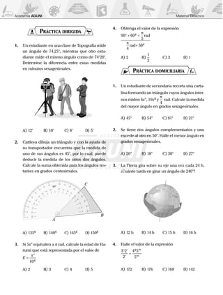 Academia ADUNI Material Didáctico﻿
Práctica dirigida
1.	 Un estudiante en una clase de Topografía mide
un ángulo de 74,25°, mientras que otro estu-
diante mide el mismo ángulo como de 74°20’.
Determine la diferencia entre estas medidas
en minutos sexagesimales.
	
A)	12’	 B)	10’	 C)	8’	 D)	5’
2.	 Cattleya dibuja un triángulo y con la ayuda de
su transportador encuentra que la medida de
uno de sus ángulos es 45°, por lo cual, puede
deducir la medida de los otros dos ángulos.
Calcule la suma obtenida para los ángulos res-
tantes en grados centesimales.
	 A
B
C
A)	135g
	 B)	140g
	 C)	145g	
D)	150g
3.	 Si 5x° equivalen a p rad, calcule la edad de Ha-
rumi que está representada por el valor de
	 E
x
=
°
10g
A)	2	B)	3	C)	4	D)	5
4.	 Obtenga el valor de la expresión
	
90 60
5
4
50
° + +
+
g
g
π
π
rad
rad
A)	2	 B)	
1
2
	 C)	3	 D)	1
Práctica domiciliaria
1.	 Un estudiante de secundaria recorta una cartu-
lina formando un triángulo cuyos ángulos inter-
nos miden 6x°, 10xg
y
π
4
rad. Calcule la medida
del mayor ángulo en grados sexagesimales.
A)	45°	 B)	54°	 C)	81°	 D)	21°
2.	 Se tiene dos ángulos complementarios y uno
excede al otro en 50°. Halle el menor ángulo en
grados sexagesimales.
A)	20°	 B)	18°	 C)	30°	 D)	27°
3.	 La Tierra gira sobre su eje una vez cada 24 h.
¿Cuánto tarda en girar un ángulo de 240°?
	
A)	12 h	 B)	14 h	 C)	15 h	 D)	16 h
4.	 Halle el valor de la expresión
	
3 2
2
4 5
5
°
+
'
'
g m
m
A)	172	 B)	176	 C)	168	 D)	142
 