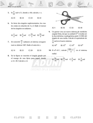 Anual Virtual ADUNI Trigonometría
5.	 Si
π
24
rad= ° 'x y , donde y<60, calcule y - x.
A)	25	 B)	24	 C)	23	 D)	22
6.	 Se tiene dos ángulos suplementarios, los cua-
les están en relación de 2 a 3. Halle el menor
de los ángulos en radianes.
A)	
π
3
rad	B)	
π
4
rad	C)	
2
5
π
rad	D)	
2
3
π
rad
7.	 Al convertir
πx
7
radianes al sistema sexagesi-
mal se obtiene 540°. Halle el valor de x.
A)	14	 B)	21	 C)	28	 D)	35
8.	 En la figura se muestra el ángulo girado por
el mango de una tijera para papel, donde
a+b=40. Calcule a – b.
	
a° 10bg
A)	4	 B)	36	 C)	32	 D)	40
9.	 Un gamer crea un nuevo sistema de medición
angular Dota, tal que su unidad (1D
) resulta ser
la ducentésima cuadragésima parte (1/240) del
ángulo de una vuelta. Calcule el equivalente de
π
12
rad en el nuevo sistema.
A)	10D	
B)	12D	
C)	14D	
D)	16D
10.	 Si ag
=b°c’, calcule
60b c
a
+



º
en el sistema
radial.
A)	
3
10
π
rad	B)	
2
5
π
rad	C)	
π
2
rad	D)	
π
10
rad
01 - C
02 - A
03 - D
04 - A
05 - C
06 - C
07 - B
08 - C
09 - A
10 - A
 