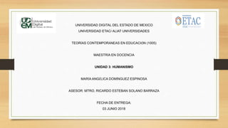 UNIVERSIDAD DIGITAL DEL ESTADO DE MEXICO
UNIVERSIDAD ETAC/ ALIAT UNIVERSIDADES
TEORÍAS CONTEMPORÁNEAS EN EDUCACIÓN (1005)
MAESTRÍA EN DOCENCIA
UNIDAD 3: HUMANISMO
MARÍA ANGÉLICA DOMÍNGUEZ ESPINOSA
ASESOR: MTRO. RICARDO ESTEBAN SOLANO BARRAZA
FECHA DE ENTREGA:
03 JUNIO 2018
 