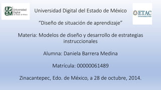 Universidad Digital del Estado de México 
“Diseño de situación de aprendizaje” 
Materia: Modelos de diseño y desarrollo de estrategias 
instruccionales 
Alumna: Daniela Barrera Medina 
Matrícula: 00000061489 
Zinacantepec, Edo. de México, a 28 de octubre, 2014. 
 